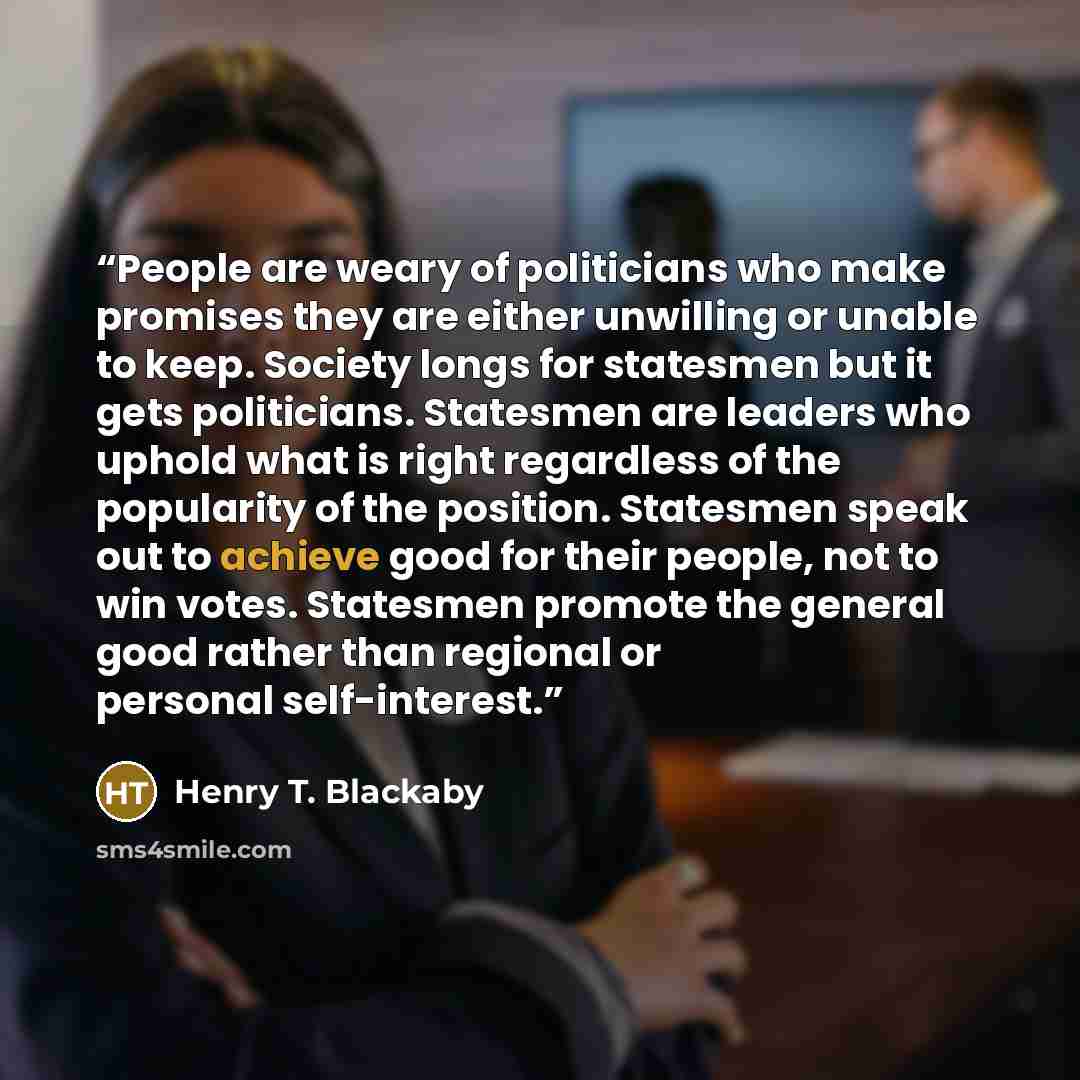 “People are weary of politicians who make promises they are either unwilling or unable to keep. Society longs for statesmen but it gets politicians. Statesmen are leaders who uphold what is right regardless of the popularity of the position. Statesmen speak out to achieve good for their people, not…” quote by Henry T. Blackaby
