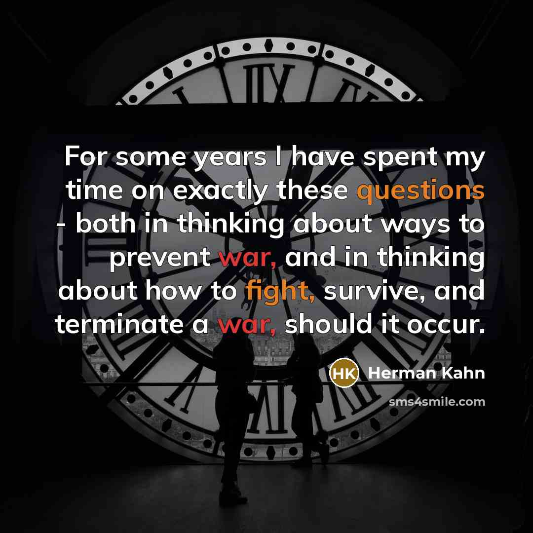 “For some years I have spent my time on exactly these questions - both in thinking about ways to prevent war, and in thinking about how to fight, survive, and terminate a war, should it occur.” quote by Herman Kahn