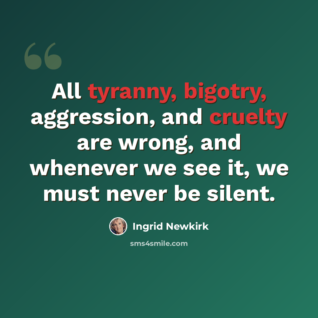 “All tyranny, bigotry, aggression, and cruelty are wrong, and whenever we see it, we must never be silent.” quote by Ingrid Newkirk