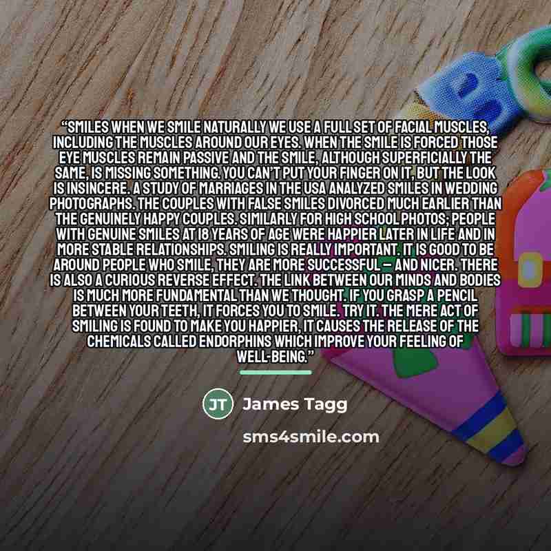 “Smiles When we smile naturally we use a full set of facial muscles, including the muscles around our eyes. When the smile is forced those eye muscles remain passive and the smile, although superficially the same, is missing something. You can’t put your finger on it, but the look is insincere. A…” quote by James Tagg