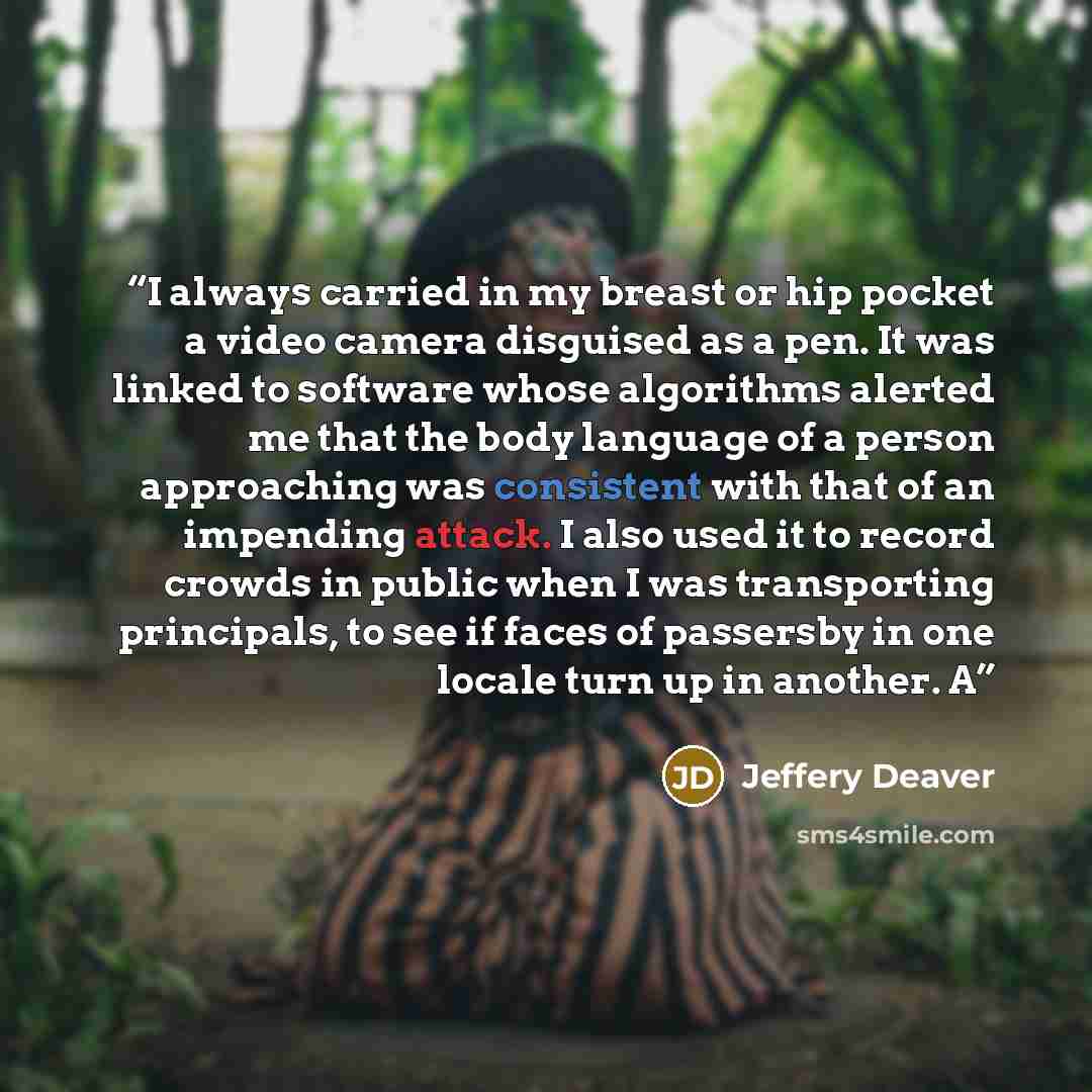 “I always carried in my breast or hip pocket a video camera disguised as a pen. It was linked to software whose algorithms alerted me that the body language of a person approaching was consistent with that of an impending attack. I also used it to record crowds in public when I was transporting…” quote by Jeffery Deaver