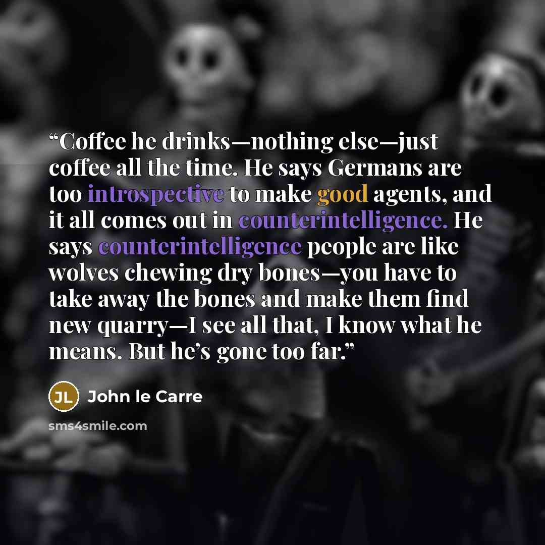 “Coffee he drinks—nothing else—just coffee all the time. He says Germans are too introspective to make good agents, and it all comes out in counterintelligence. He says counterintelligence people are like wolves chewing dry bones—you have to take away the bones and make them find new quarry—I see…” quote by John le Carré