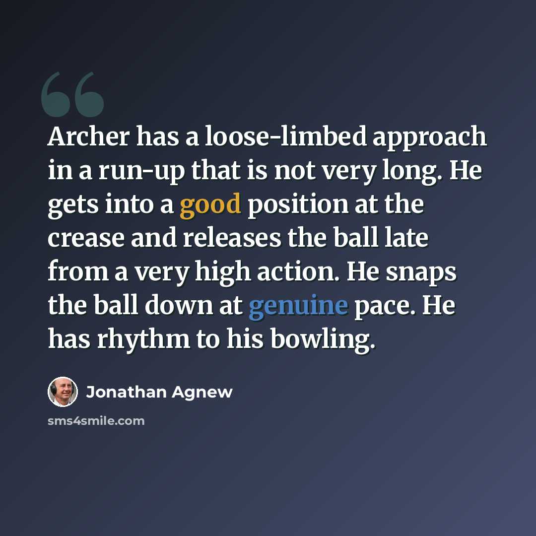 “Archer has a loose-limbed approach in a run-up that is not very long. He gets into a good position at the crease and releases the ball late from a very high action. He snaps the ball down at genuine pace. He has rhythm to his bowling.” quote by Jonathan Agnew