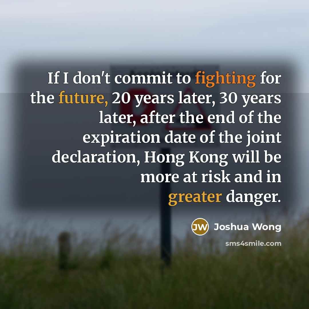 “If I don't commit to fighting for the future, 20 years later, 30 years later, after the end of the expiration date of the joint declaration, Hong Kong will be more at risk and in greater danger.” quote by Joshua Wong