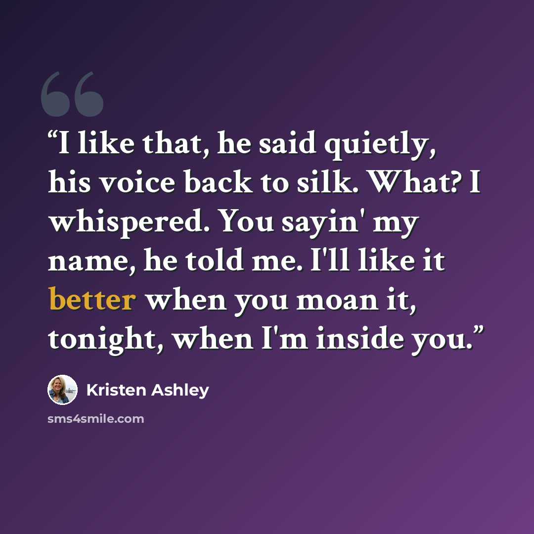 “I like that, he said quietly, his voice back to silk. What? I whispered. You sayin' my name, he told me. I'll like it better when you moan it, tonight, when I'm inside you.” quote by Kristen Ashley