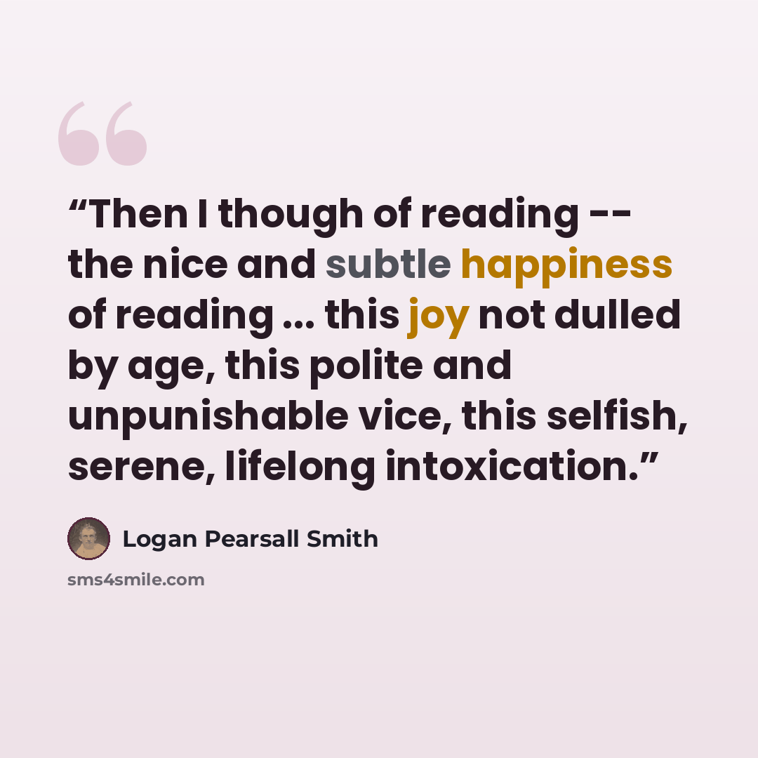 “Then I though of reading -- the nice and subtle happiness of reading ... this joy not dulled by age, this polite and unpunishable vice, this selfish, serene, lifelong intoxication.” quote by Logan Pearsall Smith