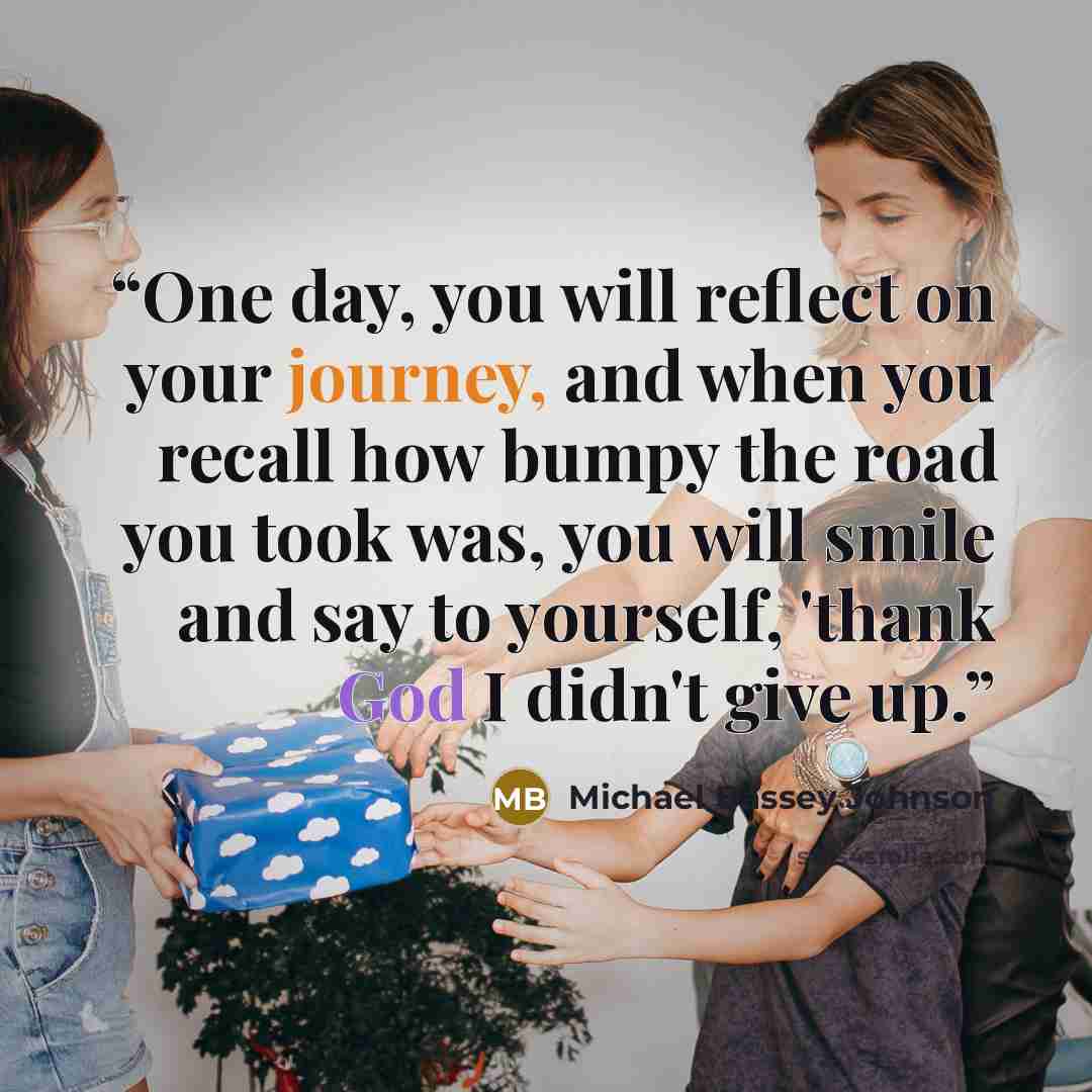 “One day, you will reflect on your journey, and when you recall how bumpy the road you took was, you will smile and say to yourself, 'thank God I didn't give up.” quote by Michael Bassey Johnson