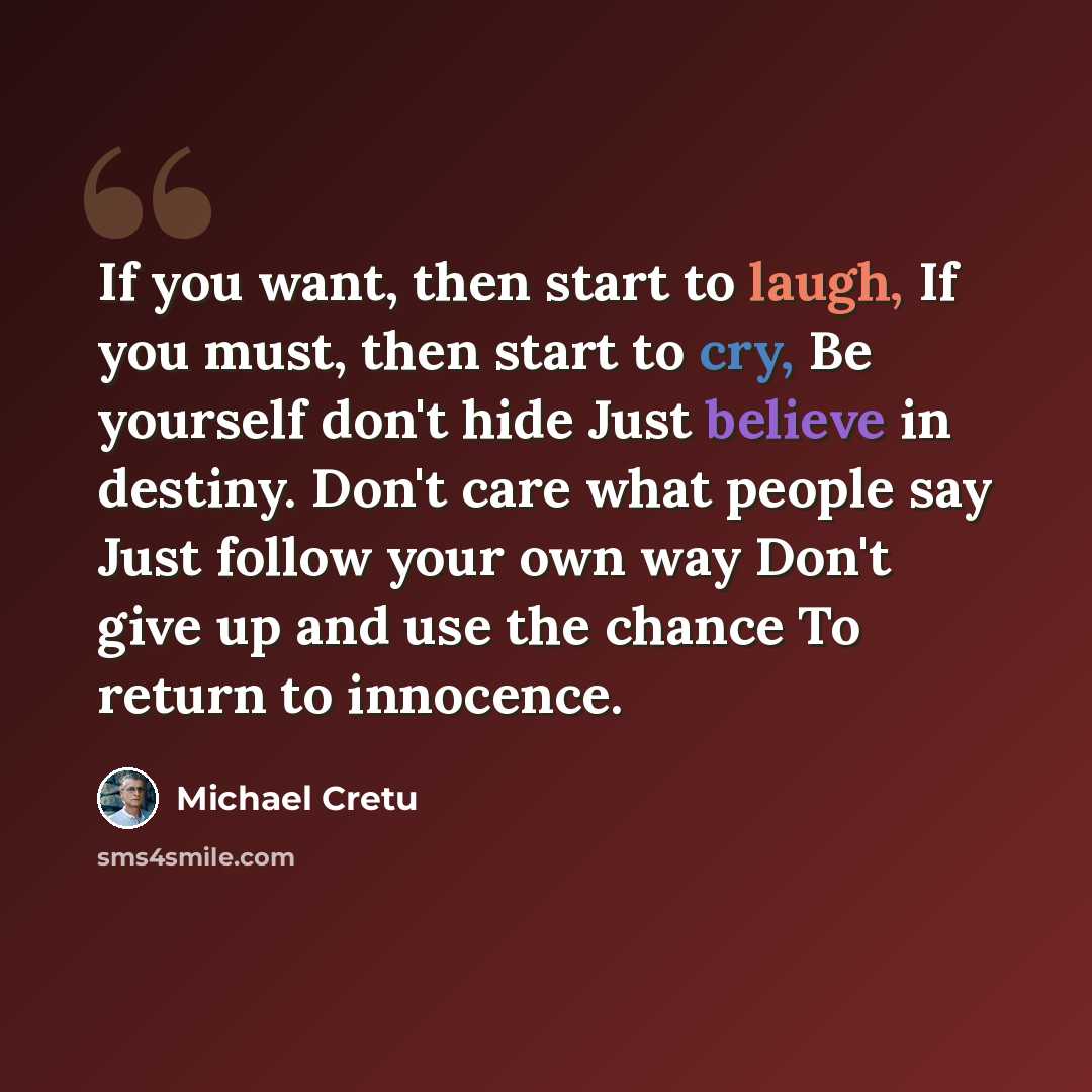 “If you want, then start to laugh, If you must, then start to cry, Be yourself don't hide Just believe in destiny. Don't care what people say Just follow your own way Don't give up and use the chance To return to innocence.” quote by Michael Cretu