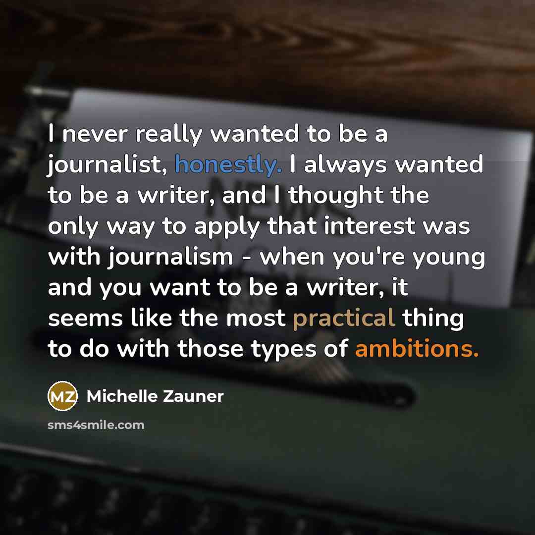 “I never really wanted to be a journalist, honestly. I always wanted to be a writer, and I thought the only way to apply that interest was with journalism - when you're young and you want to be a writer, it seems like the most practical thing to do with those types of ambitions.” quote by Michelle Zauner