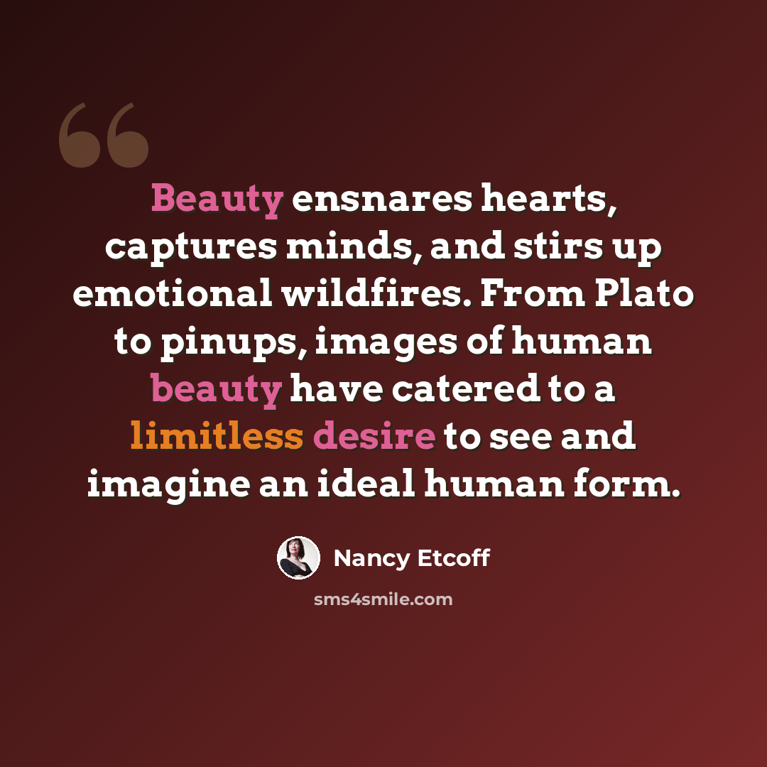 “Beauty ensnares hearts, captures minds, and stirs up emotional wildfires. From Plato to pinups, images of human beauty have catered to a limitless desire to see and imagine an ideal human form.” quote by Nancy Etcoff