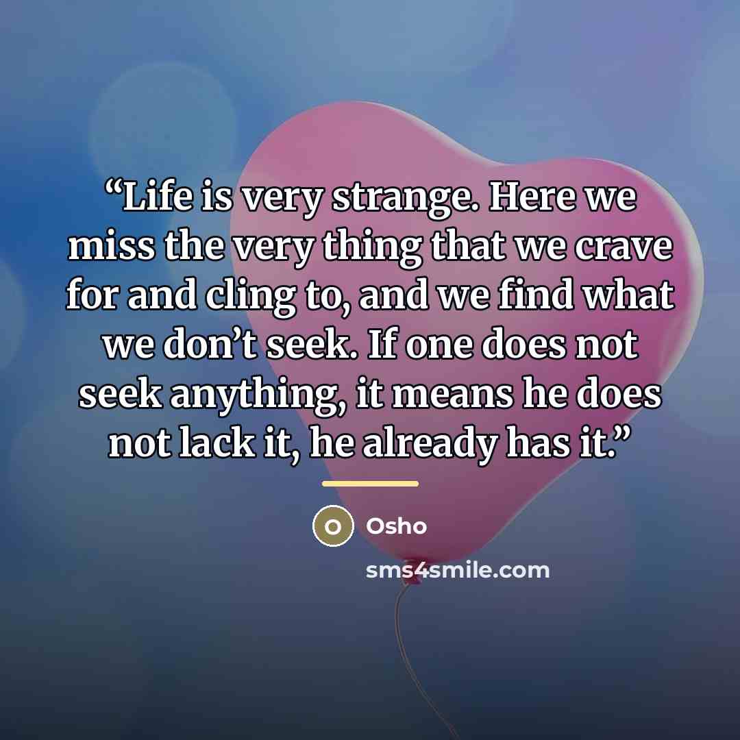“Life is very strange. Here we miss the very thing that we crave for and cling to, and we find what we don’t seek. If one does not seek anything, it means he does not lack it, he already has it.” quote by Osho