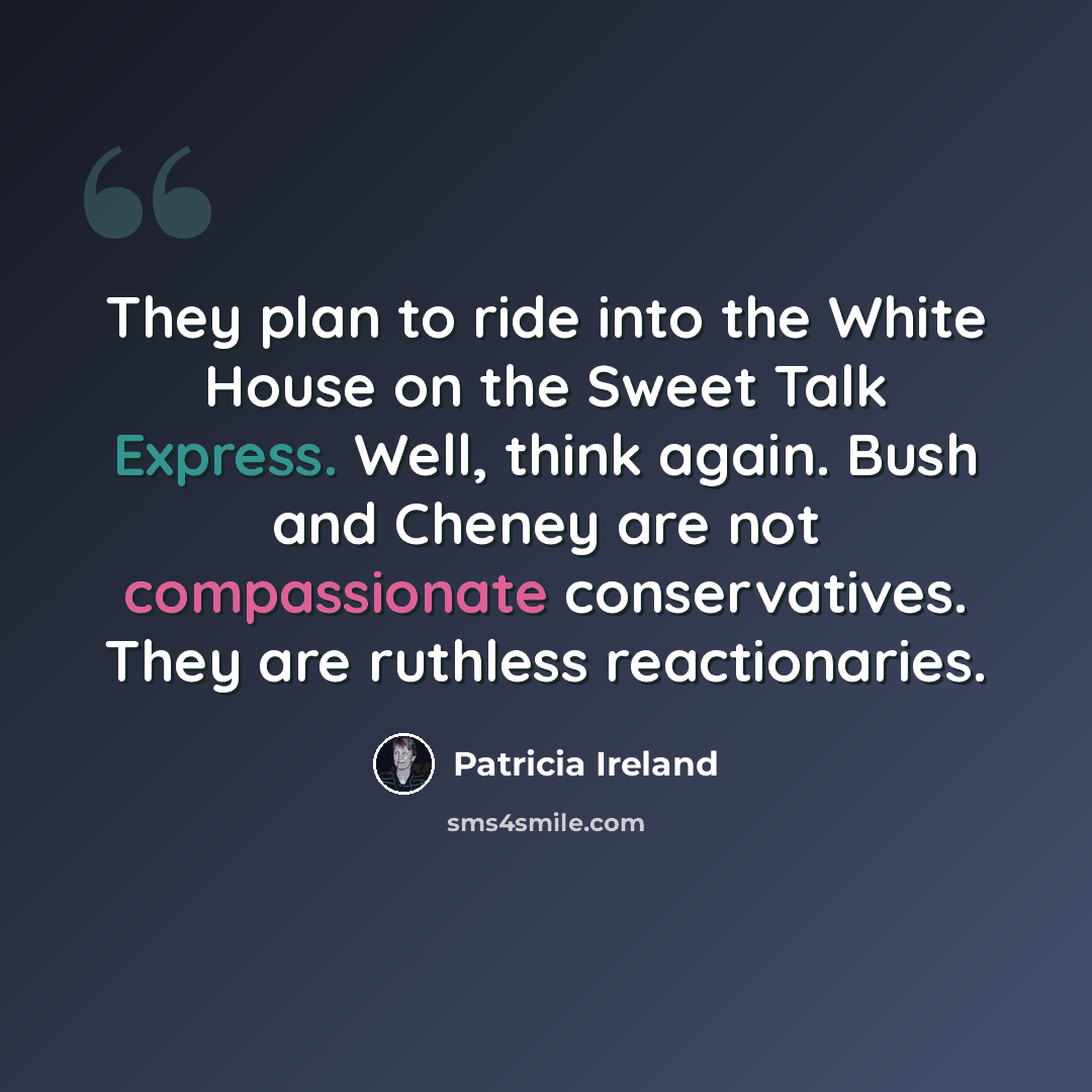 “They plan to ride into the White House on the Sweet Talk Express. Well, think again. Bush and Cheney are not compassionate conservatives. They are ruthless reactionaries.” quote by Patricia Ireland