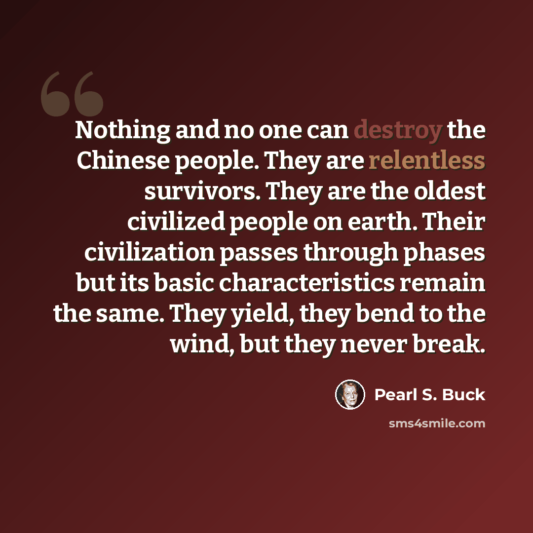 “Nothing and no one can destroy the Chinese people. They are relentless survivors. They are the oldest civilized people on earth. Their civilization passes through phases but its basic characteristics remain the same. They yield, they bend to the wind, but they never break.” quote by Pearl S. Buck