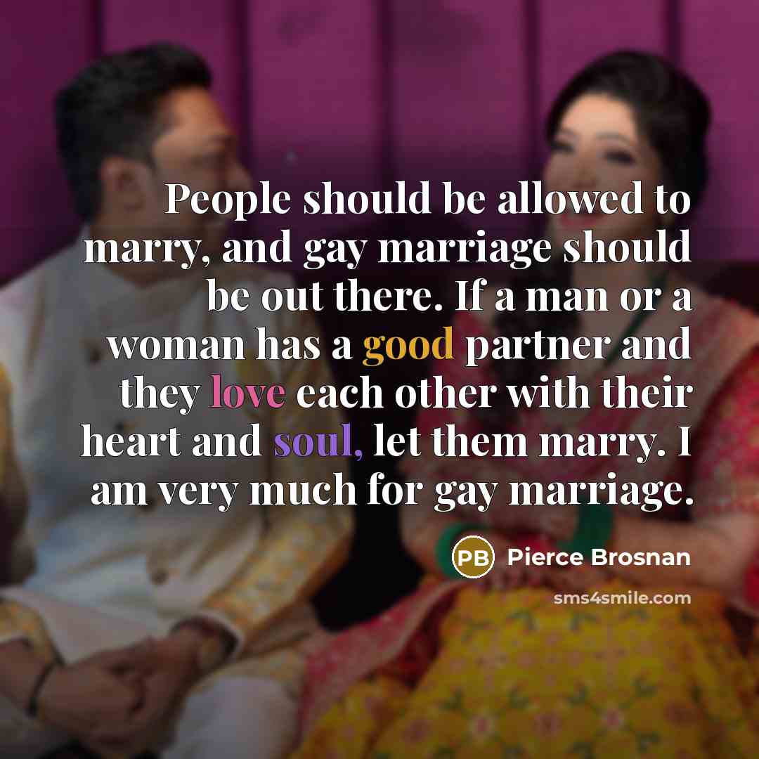 “People should be allowed to marry, and gay marriage should be out there. If a man or a woman has a good partner and they love each other with their heart and soul, let them marry. I am very much for gay marriage.” quote by Pierce Brosnan