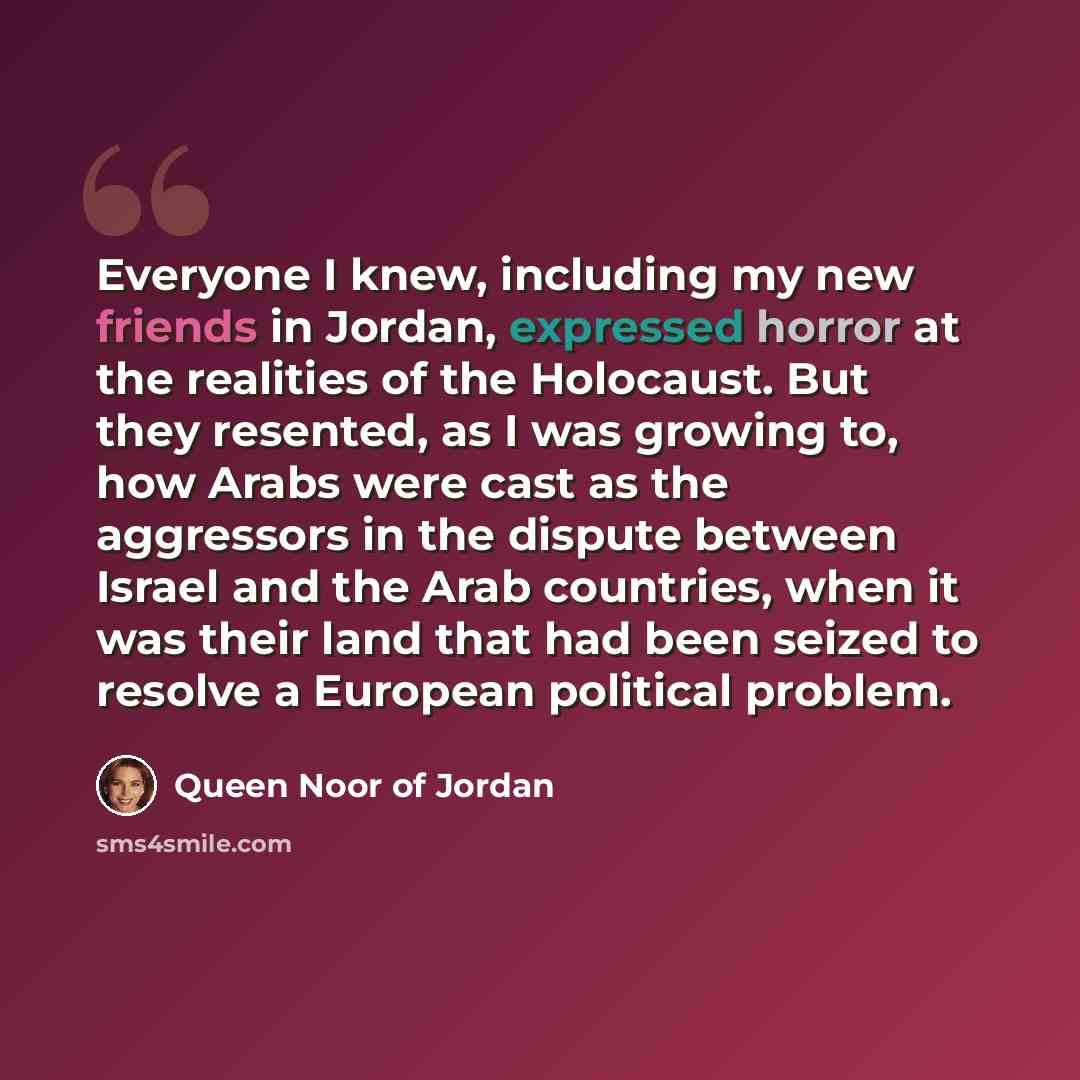 “Everyone I knew, including my new friends in Jordan, expressed horror at the realities of the Holocaust. But they resented, as I was growing to, how Arabs were cast as the aggressors in the dispute between Israel and the Arab countries, when it was their land that had been seized to resolve a…” quote by Queen Noor of Jordan
