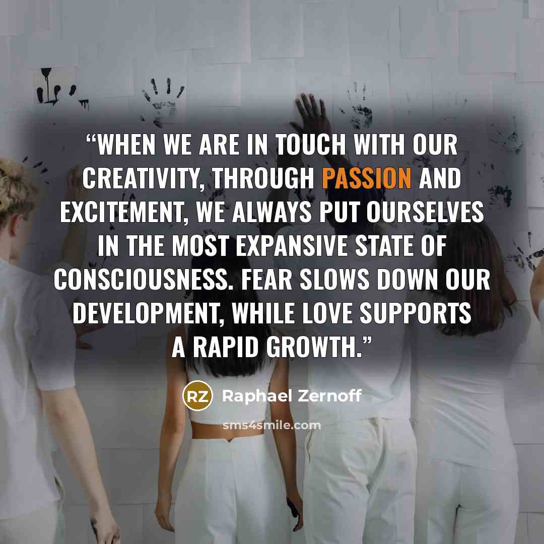 “When we are in touch with our creativity, through passion and excitement, we always put ourselves in the most expansive state of consciousness. Fear slows down our development, while love supports a rapid growth.” quote by Raphael Zernoff