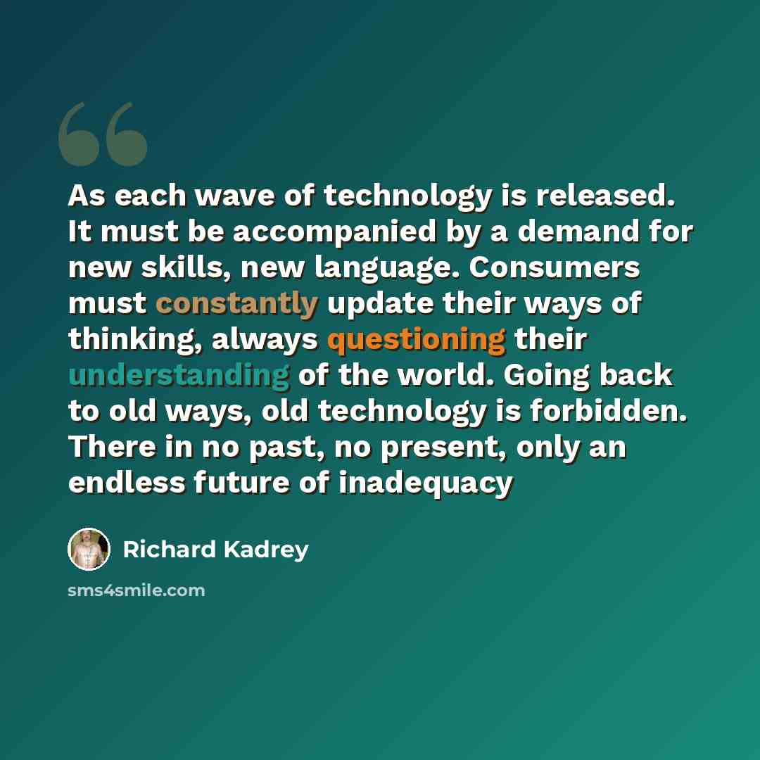 “As each wave of technology is released. It must be accompanied by a demand for new skills, new language. Consumers must constantly update their ways of thinking, always questioning their understanding of the world. Going back to old ways, old technology is forbidden. There in no past, no present…” quote by Richard Kadrey