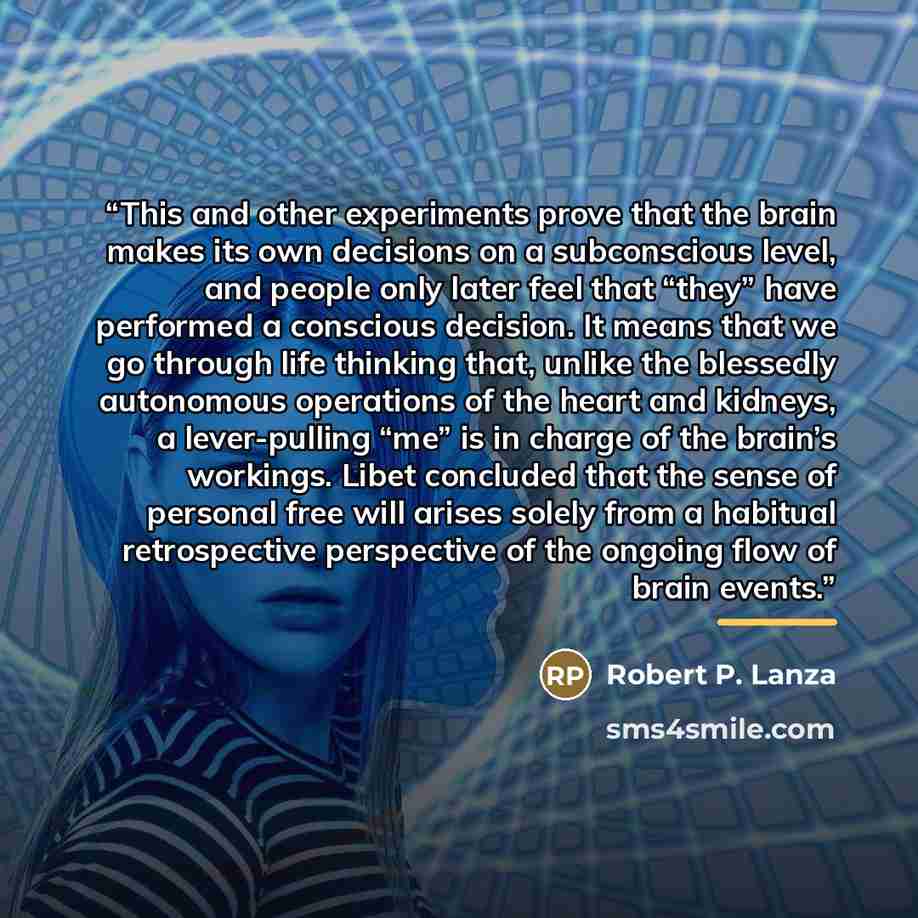 “This and other experiments prove that the brain makes its own decisions on a subconscious level, and people only later feel that “they” have performed a conscious decision. It means that we go through life thinking that, unlike the blessedly autonomous operations of the heart and kidneys, a…” quote by Robert P. Lanza
