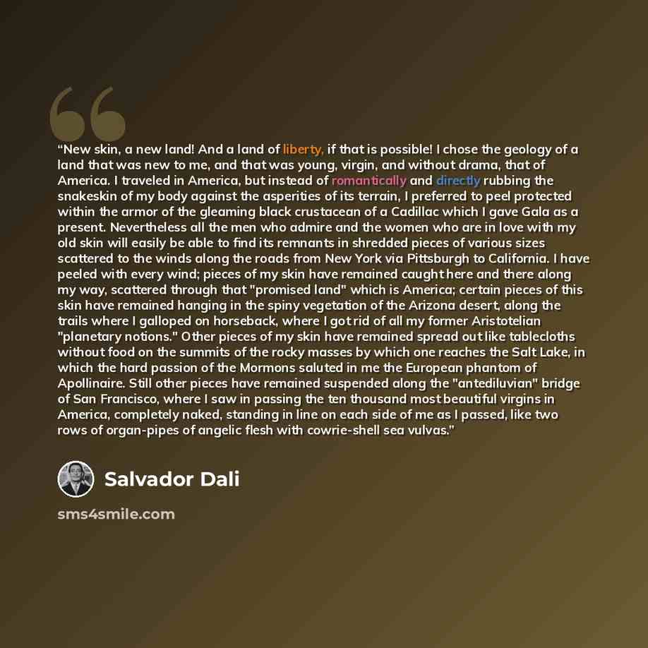 “New skin, a new land! And a land of liberty, if that is possible! I chose the geology of a land that was new to me, and that was young, virgin, and without drama, that of America. I traveled in America, but instead of romantically and directly rubbing the snakeskin of my body against the…” quote by Salvador Dalí