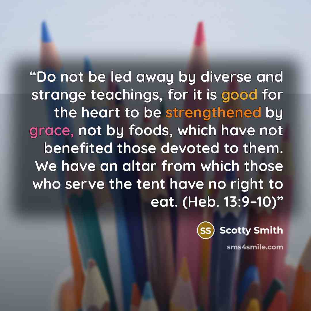 “Do not be led away by diverse and strange teachings, for it is good for the heart to be strengthened by grace, not by foods, which have not benefited those devoted to them. We have an altar from which those who serve the tent have no right to eat. (Heb. 13:9–10)” quote by Scotty Smith