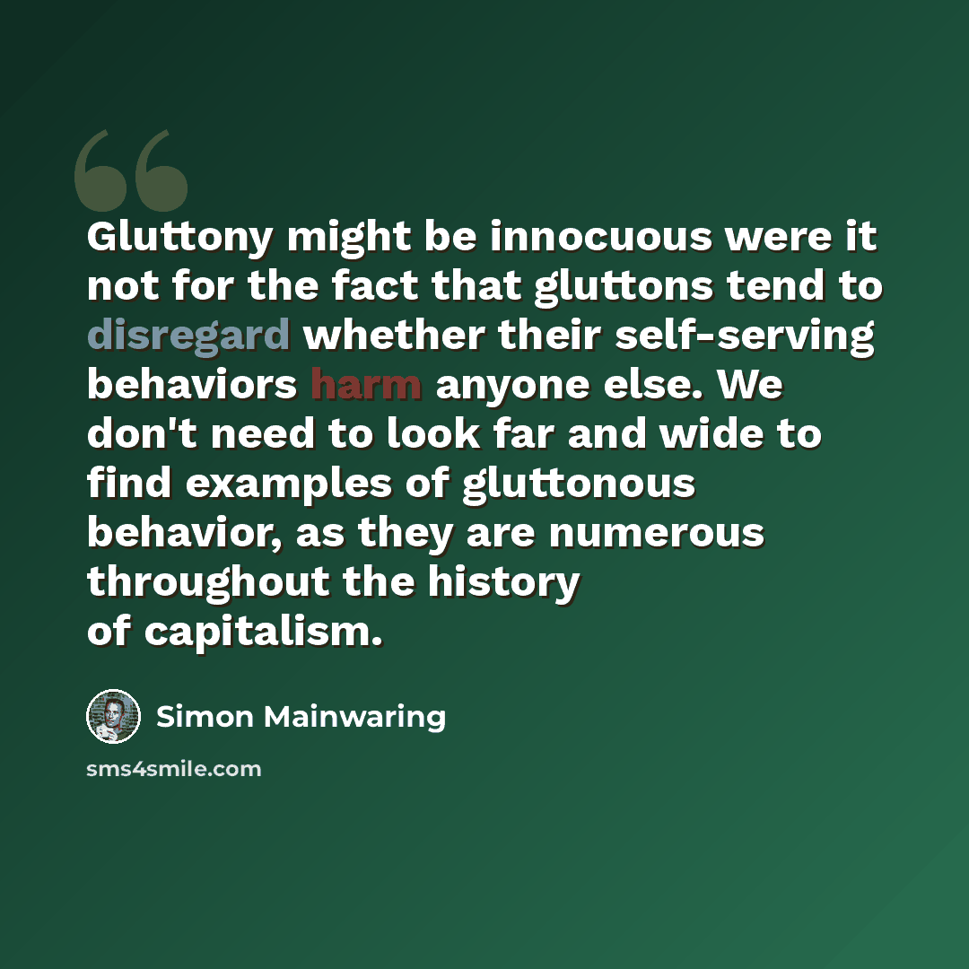 “Gluttony might be innocuous were it not for the fact that gluttons tend to disregard whether their self-serving behaviors harm anyone else. We don't need to look far and wide to find examples of gluttonous behavior, as they are numerous throughout the history of capitalism.” quote by Simon Mainwaring
