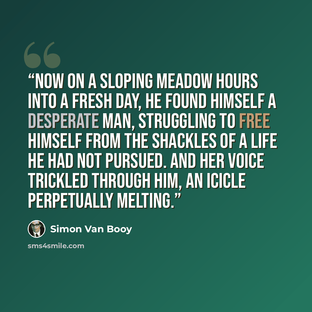 “Now on a sloping meadow hours into a fresh day, he found himself a desperate man, struggling to free himself from the shackles of a life he had not pursued. And her voice trickled through him, an icicle perpetually melting.” quote by Simon Van Booy