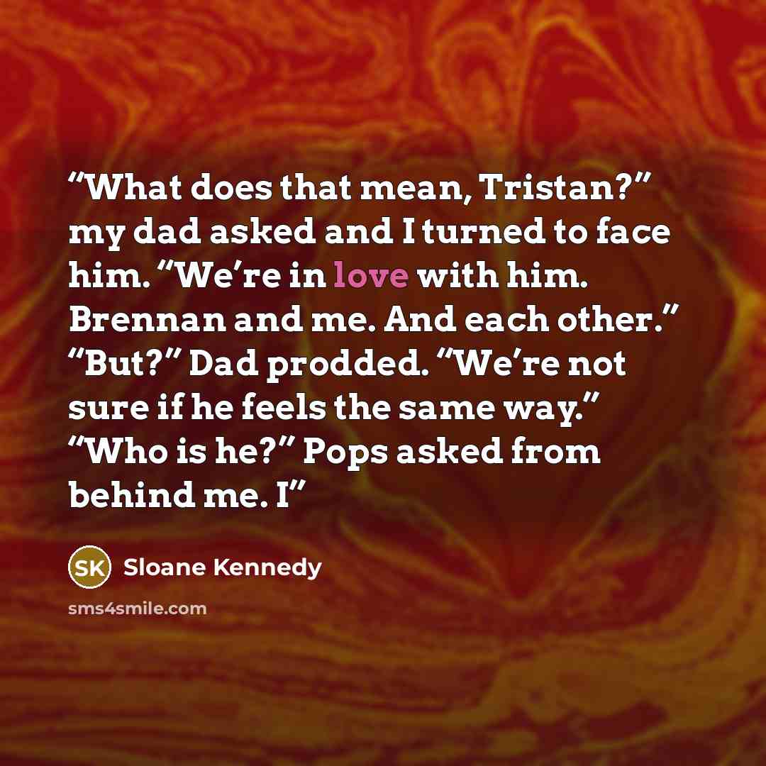 “What does that mean, Tristan?” my dad asked and I turned to face him. “We’re in love with him. Brennan and me. And each other.” “But?” Dad prodded. “We’re not sure if he feels the same way.” “Who is he?” Pops asked from behind me. I” quote by Sloane Kennedy