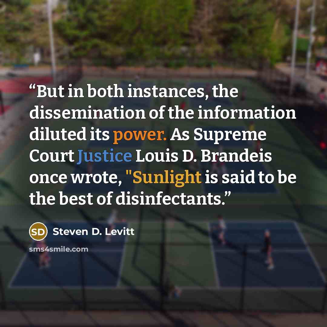 “But in both instances, the dissemination of the information diluted its power. As Supreme Court Justice Louis D. Brandeis once wrote, "Sunlight is said to be the best of disinfectants.” quote by Steven D. Levitt
