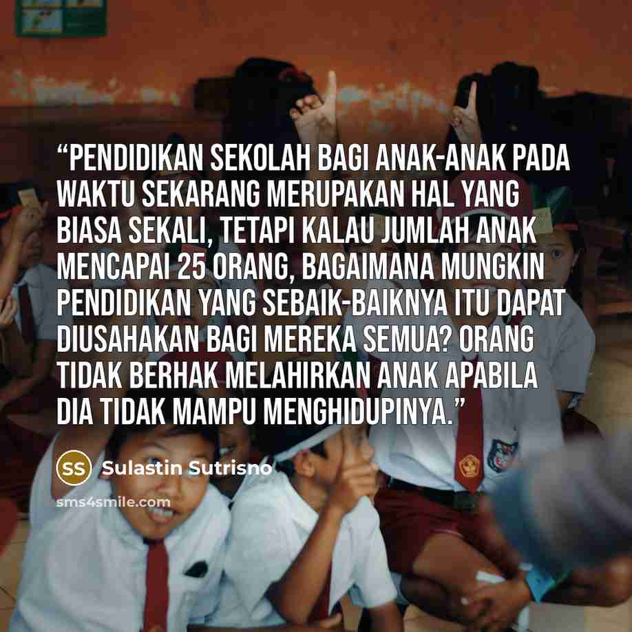 “Pendidikan sekolah bagi anak-anak pada waktu sekarang merupakan hal yang biasa sekali, tetapi kalau jumlah anak mencapai 25 orang, bagaimana mungkin pendidikan yang sebaik-baiknya itu dapat diusahakan bagi mereka semua? Orang tidak berhak melahirkan anak apabila dia tidak mampu menghidupinya.” quote by Sulastin Sutrisno