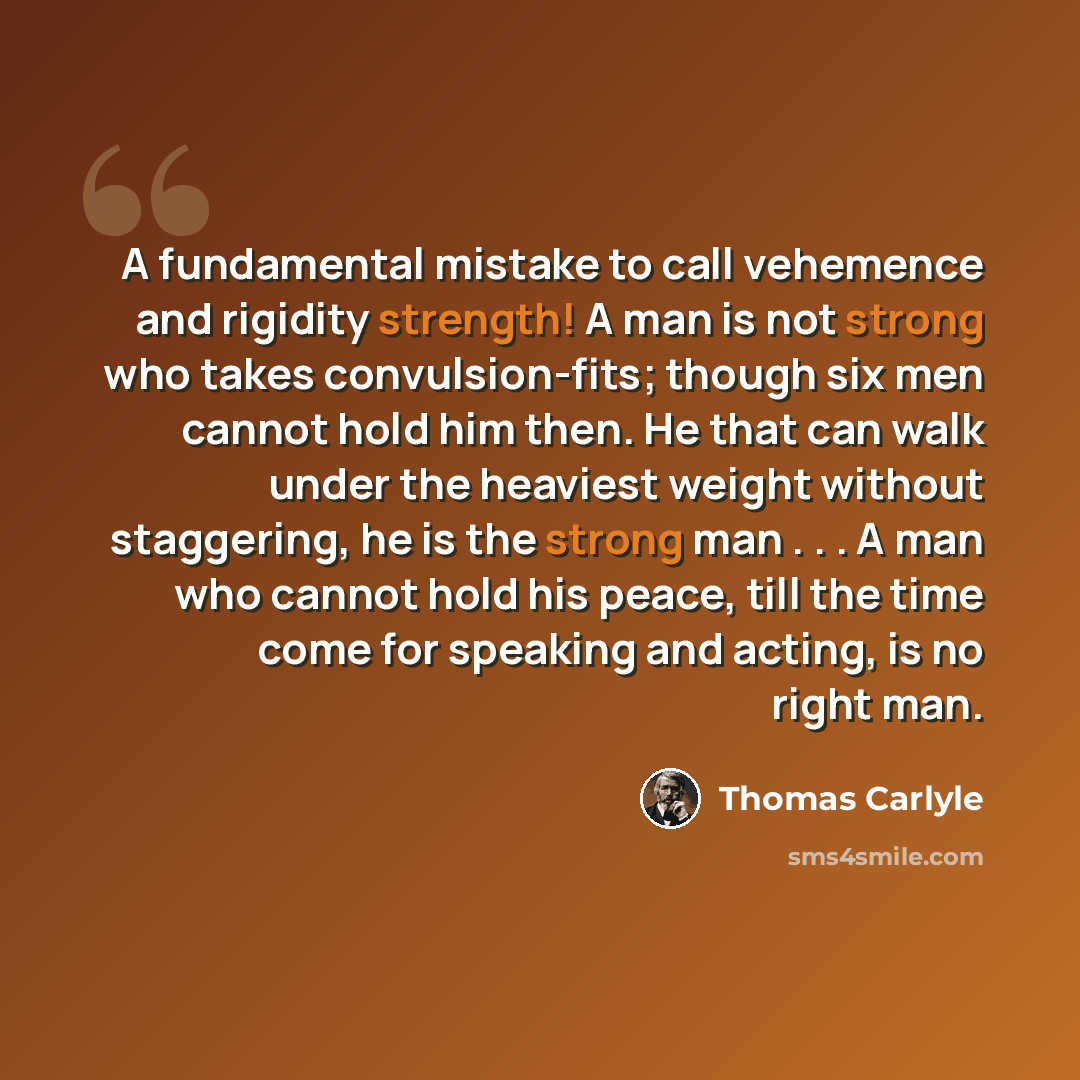 “A fundamental mistake to call vehemence and rigidity strength! A man is not strong who takes convulsion-fits; though six men cannot hold him then. He that can walk under the heaviest weight without staggering, he is the strong man . . . A man who cannot hold his peace, till the time come for…” quote by Thomas Carlyle