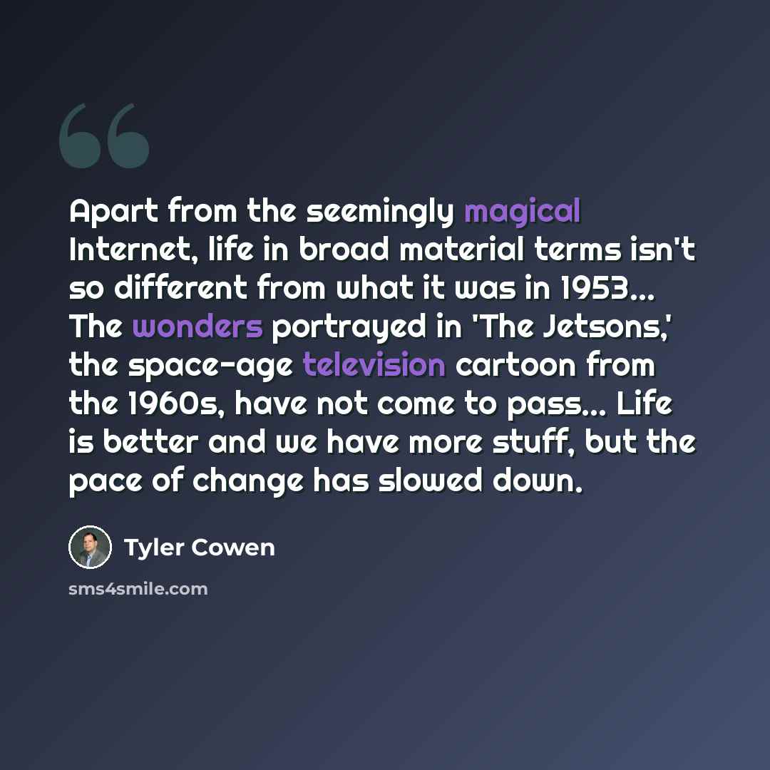 “Apart from the seemingly magical Internet, life in broad material terms isn't so different from what it was in 1953... The wonders portrayed in 'The Jetsons,' the space-age television cartoon from the 1960s, have not come to pass... Life is better and we have more stuff, but the pace of change has…” quote by Tyler Cowen