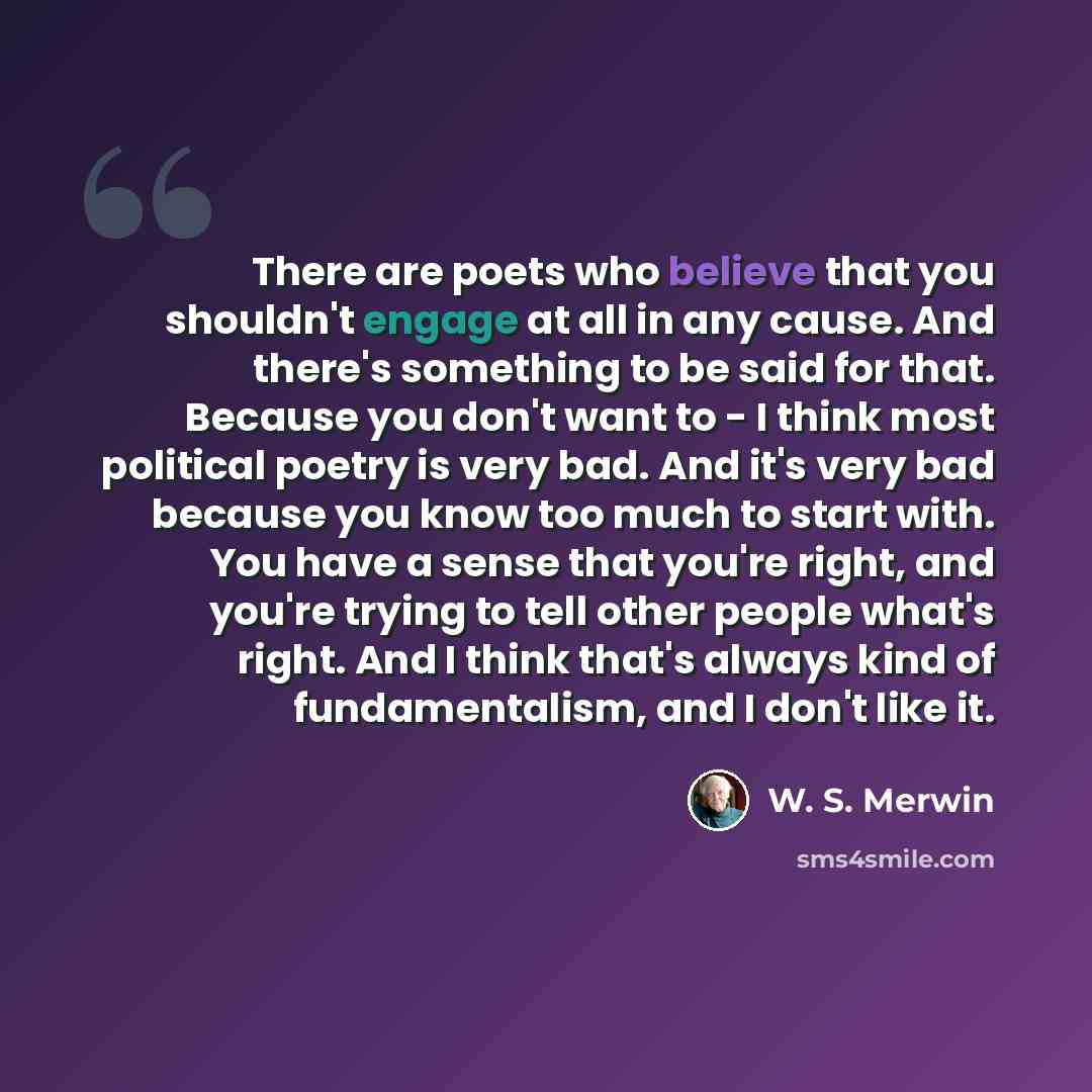 “There are poets who believe that you shouldn't engage at all in any cause. And there's something to be said for that. Because you don't want to - I think most political poetry is very bad. And it's very bad because you know too much to start with. You have a sense that you're right, and you're…” quote by W. S. Merwin