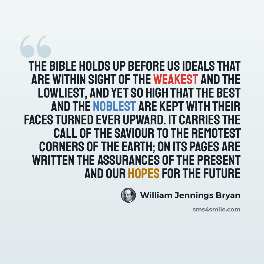 “The Bible holds up before us ideals that are within sight of the weakest and the lowliest, and yet so high that the best and the noblest are kept with their faces turned ever upward. It carries the call of the Saviour to the remotest corners of the earth; on its pages are written the assurances of…” quote by William Jennings Bryan