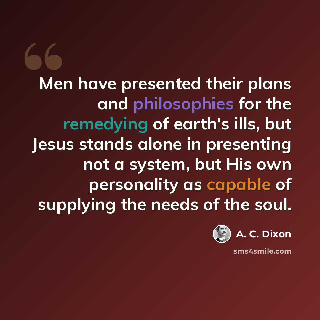 “Men have presented their plans and philosophies for the remedying of earth's ills, but Jesus stands alone in presenting not a system, but His own personality as capable of supplying the needs of the soul.” quote by A. C. Dixon