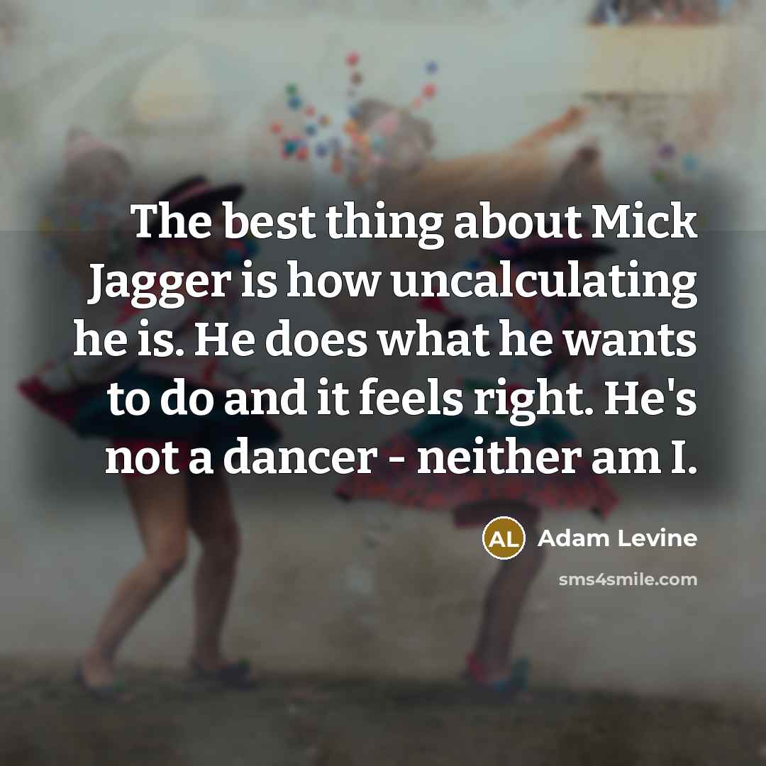 “The best thing about Mick Jagger is how uncalculating he is. He does what he wants to do and it feels right. He's not a dancer - neither am I.” quote by Adam Levine