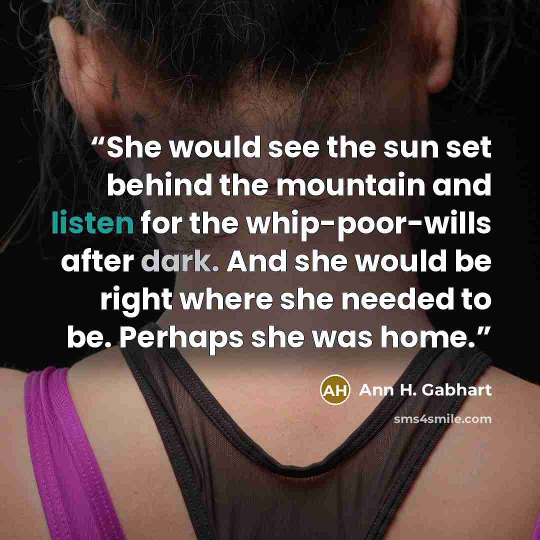 “She would see the sun set behind the mountain and listen for the whip-poor-wills after dark. And she would be right where she needed to be. Perhaps she was home.” quote by Ann H. Gabhart