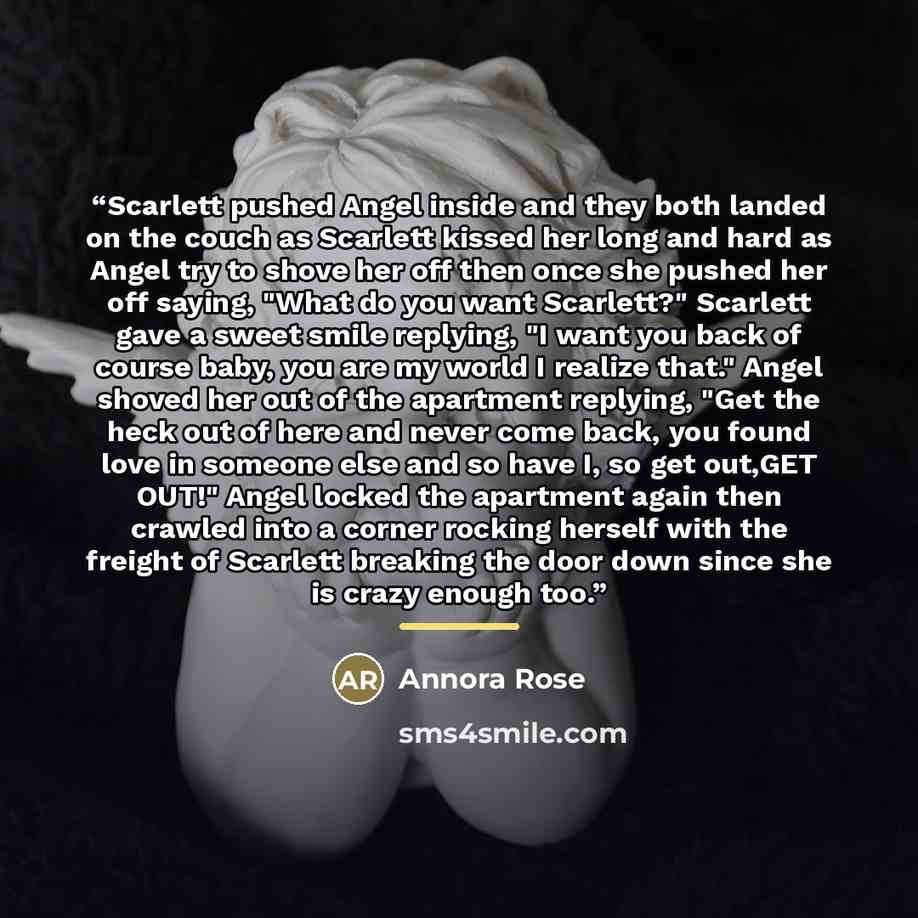 “Scarlett pushed Angel inside and they both landed on the couch as Scarlett kissed her long and hard as Angel try to shove her off then once she pushed her off saying, "What do you want Scarlett?" Scarlett gave a sweet smile replying, "I want you back of course baby, you are my world I realize…” quote by Annora Rose