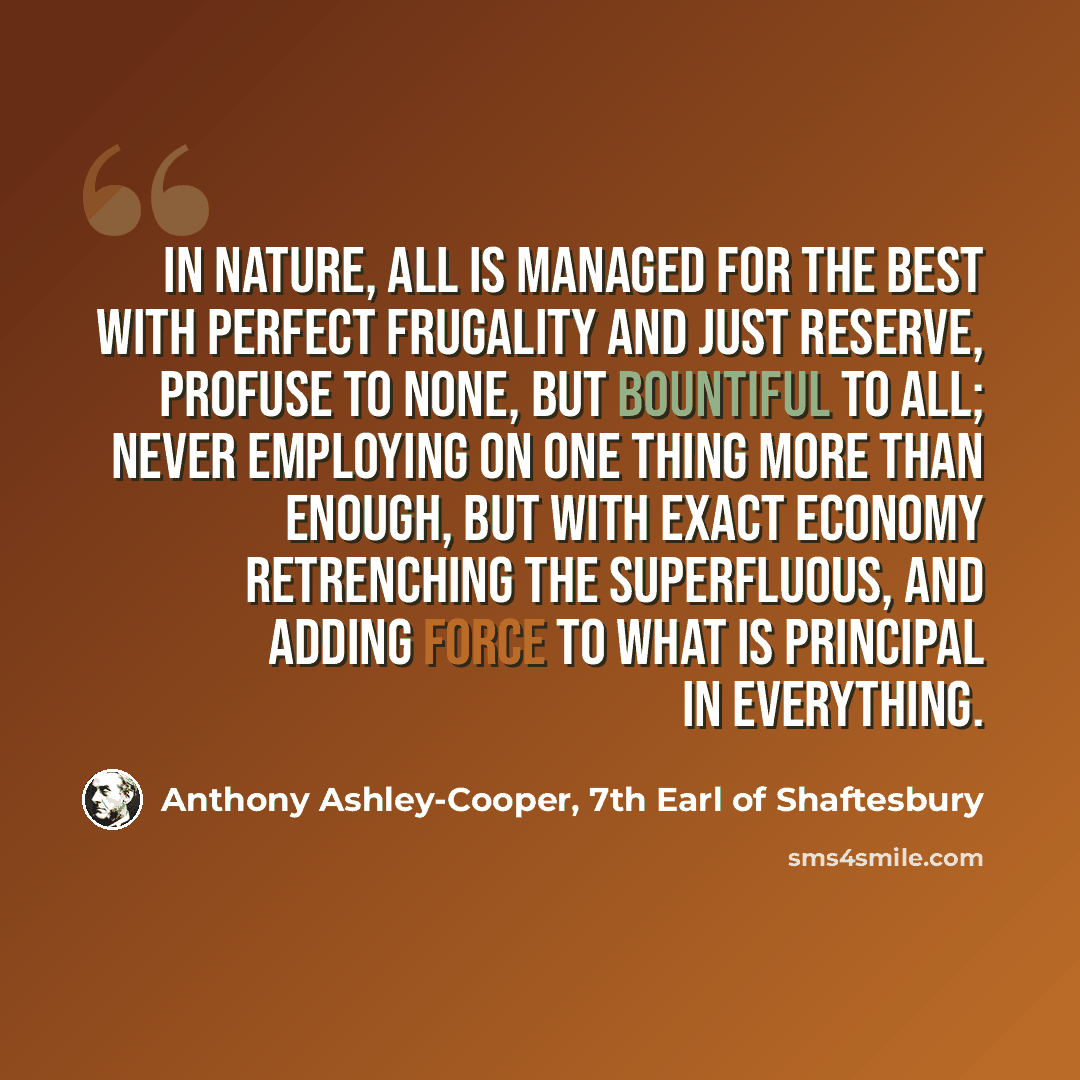 “In nature, all is managed for the best with perfect frugality and just reserve, profuse to none, but bountiful to all; never employing on one thing more than enough, but with exact economy retrenching the superfluous, and adding force to what is principal in everything.” quote by Anthony Ashley-Cooper, 7th Earl of Shaftesbury