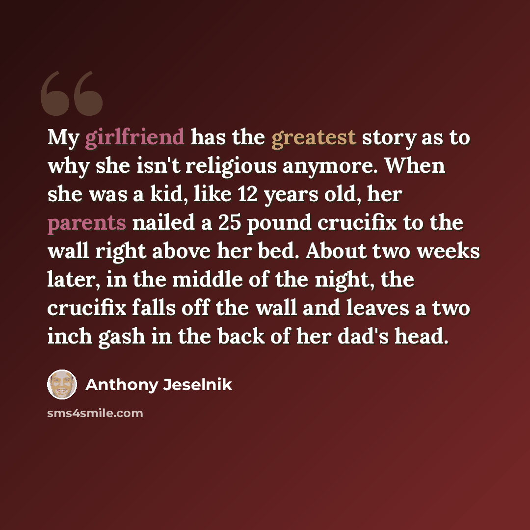 “My girlfriend has the greatest story as to why she isn't religious anymore. When she was a kid, like 12 years old, her parents nailed a 25 pound crucifix to the wall right above her bed. About two weeks later, in the middle of the night, the crucifix falls off the wall and leaves a two inch gash…” quote by Anthony Jeselnik