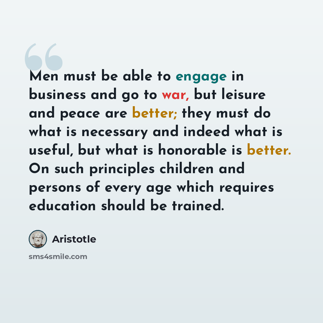 “Men must be able to engage in business and go to war, but leisure and peace are better; they must do what is necessary and indeed what is useful, but what is honorable is better. On such principles children and persons of every age which requires education should be trained.” quote by Aristotle