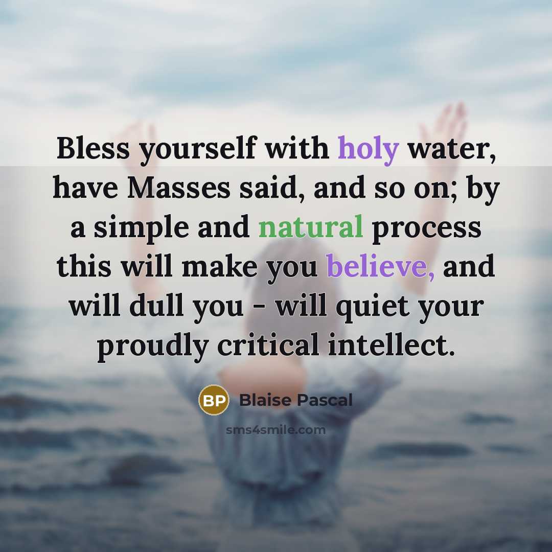 “Bless yourself with holy water, have Masses said, and so on; by a simple and natural process this will make you believe, and will dull you - will quiet your proudly critical intellect.” quote by Blaise Pascal