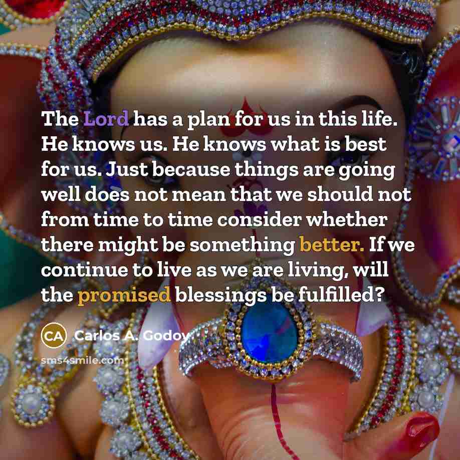 “The Lord has a plan for us in this life. He knows us. He knows what is best for us. Just because things are going well does not mean that we should not from time to time consider whether there might be something better. If we continue to live as we are living, will the promised blessings be…” quote by Carlos A. Godoy