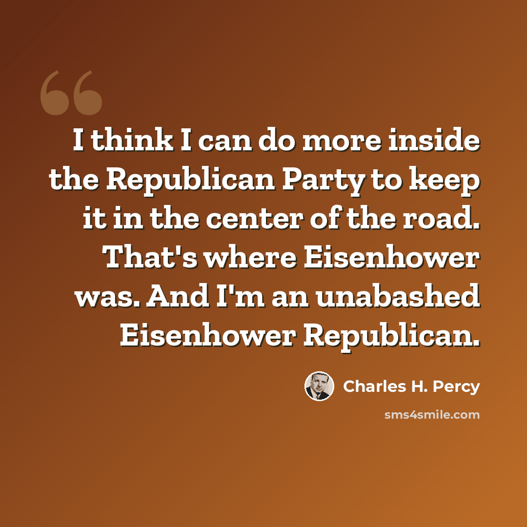 “I think I can do more inside the Republican Party to keep it in the center of the road. That's where Eisenhower was. And I'm an unabashed Eisenhower Republican.” quote by Charles H. Percy