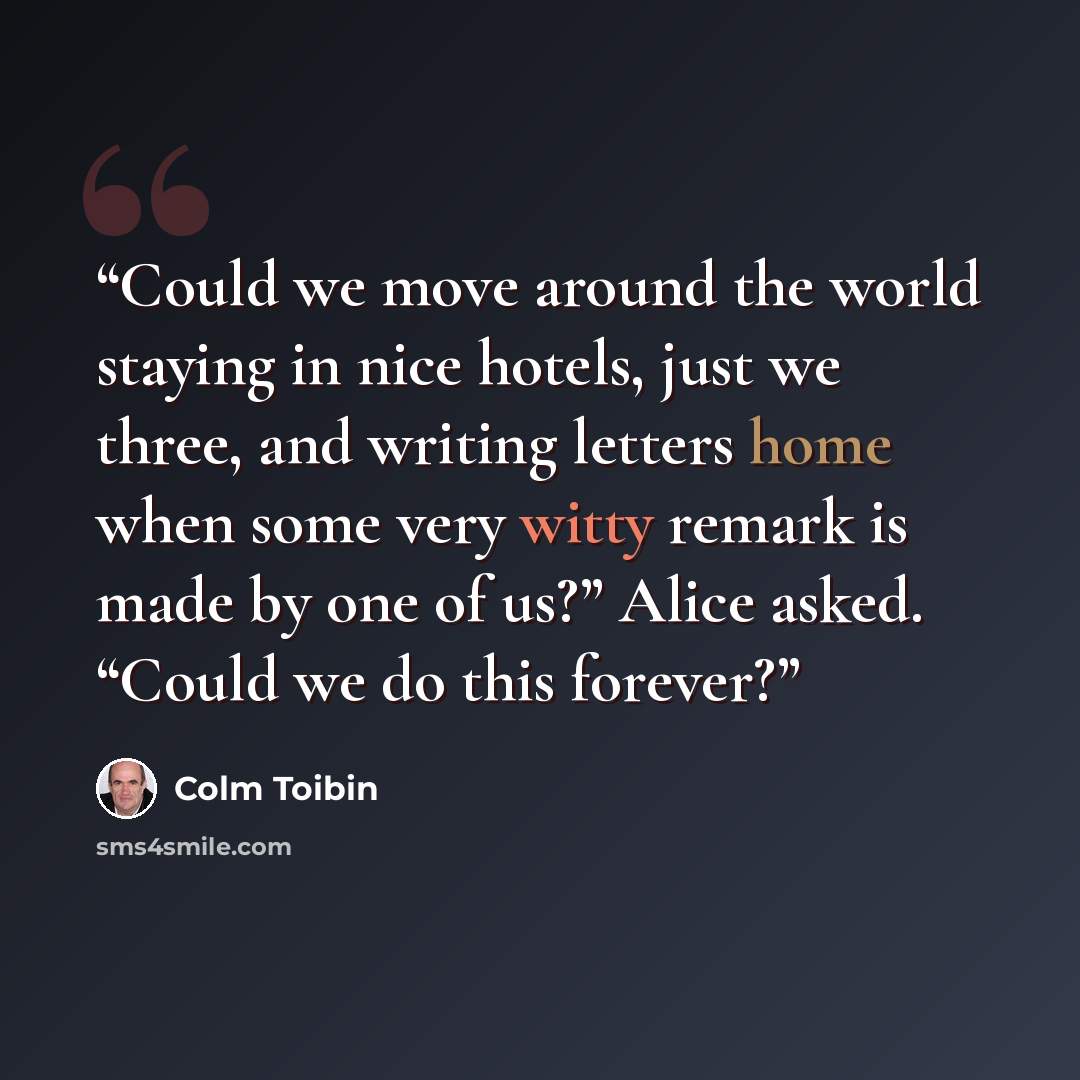 “Could we move around the world staying in nice hotels, just we three, and writing letters home when some very witty remark is made by one of us?” Alice asked. “Could we do this forever?” quote by Colm Tóibín