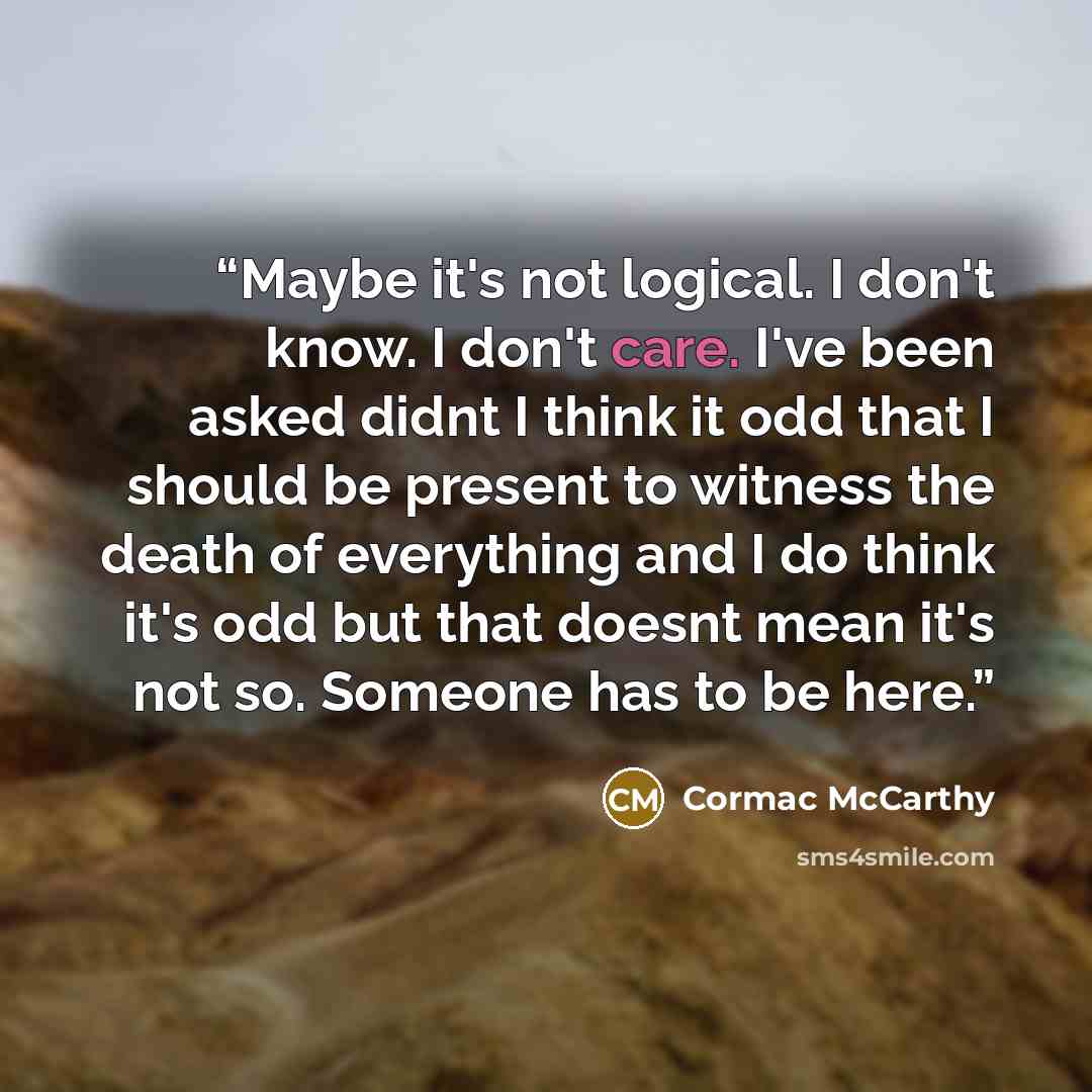 “Maybe it's not logical. I don't know. I don't care. I've been asked didnt I think it odd that I should be present to witness the death of everything and I do think it's odd but that doesnt mean it's not so. Someone has to be here.” quote by Cormac McCarthy