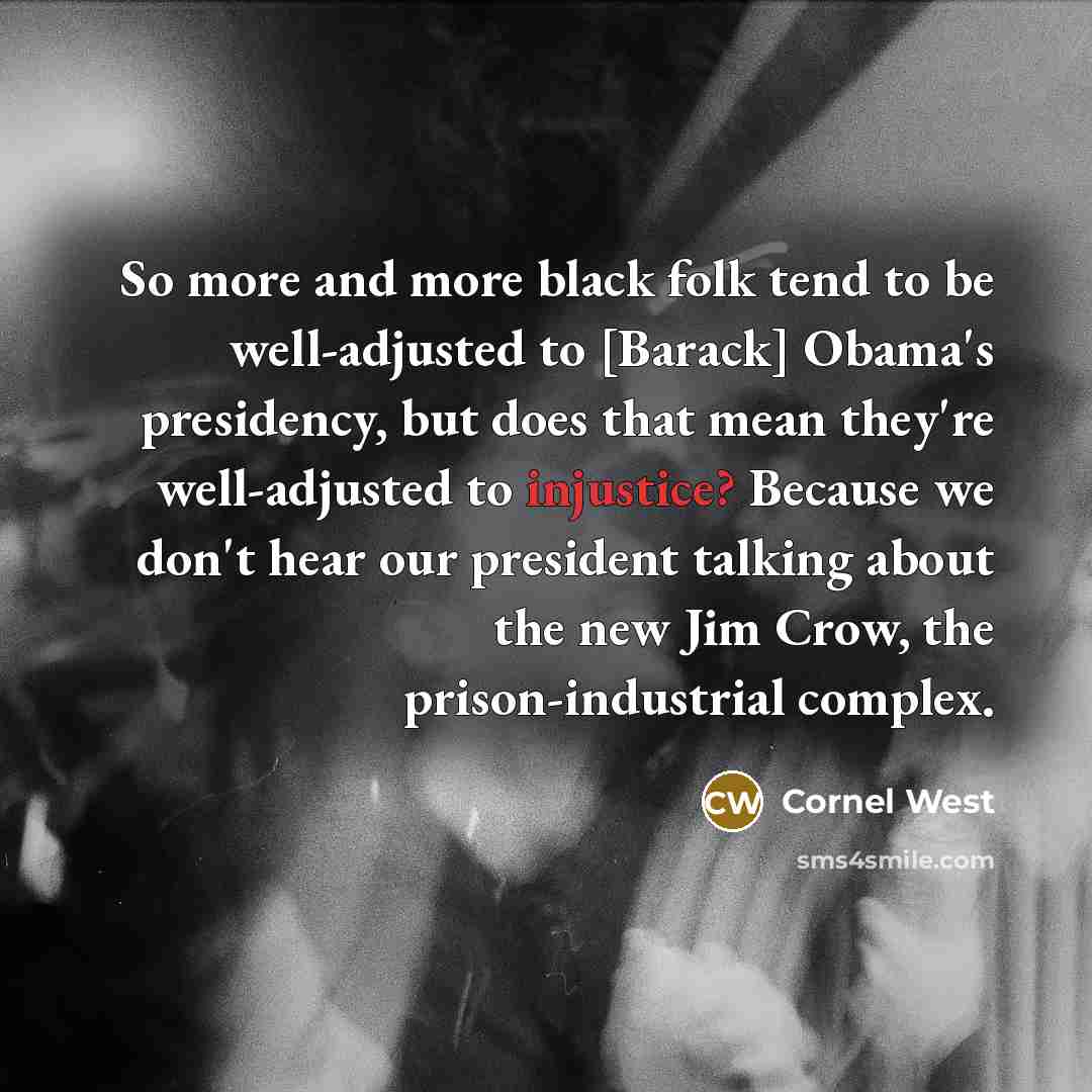 “So more and more black folk tend to be well-adjusted to [Barack] Obama's presidency, but does that mean they're well-adjusted to injustice? Because we don't hear our president talking about the new Jim Crow, the prison-industrial complex.” quote by Cornel West