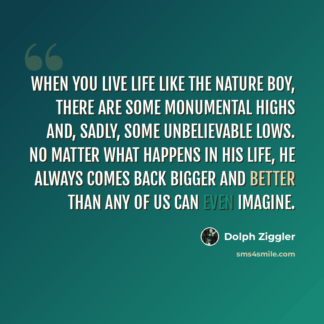 “When you live life like The Nature Boy, there are some monumental highs and, sadly, some unbelievable lows. No matter what happens in his life, he always comes back bigger and better than any of us can even imagine.” quote by Dolph Ziggler