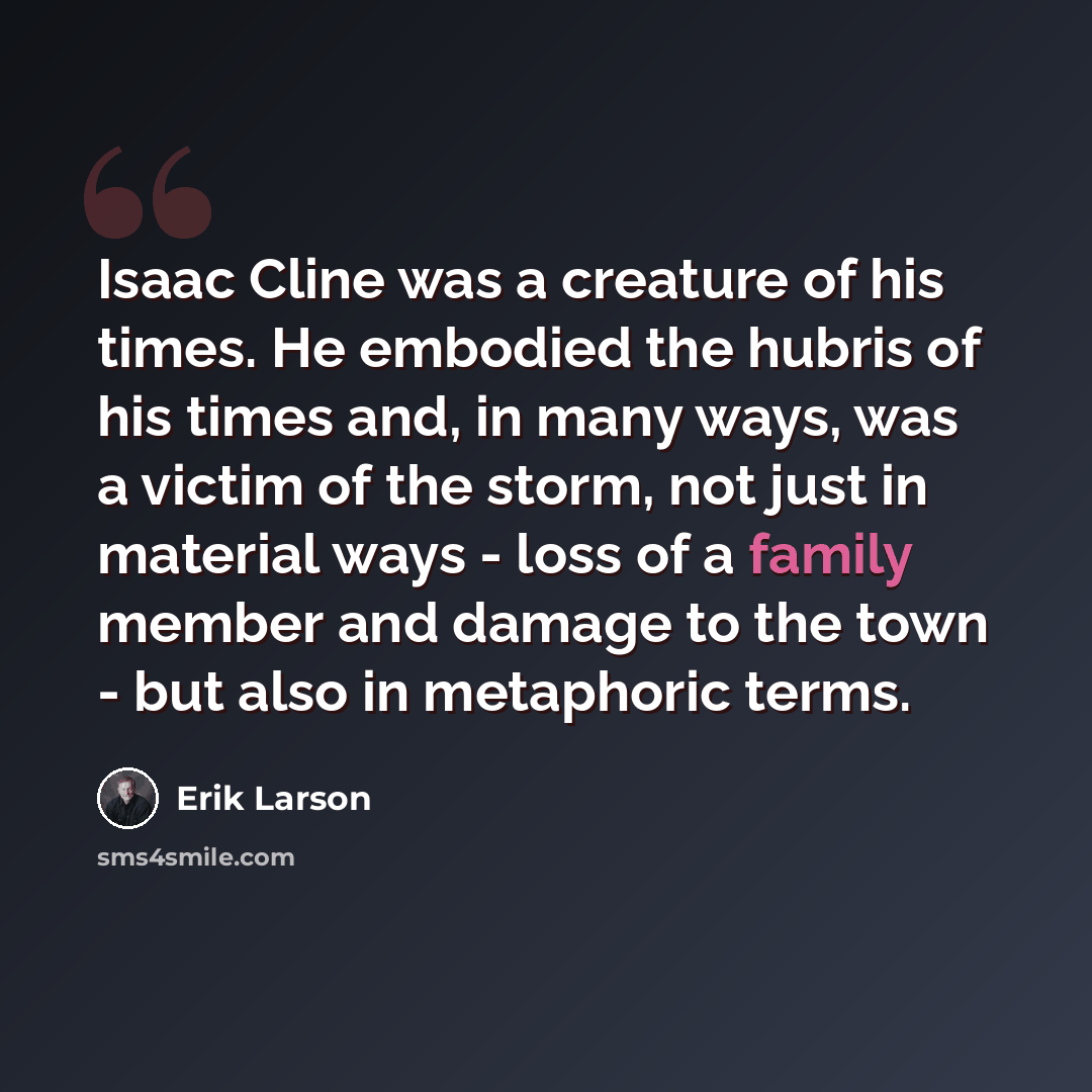 “Isaac Cline was a creature of his times. He embodied the hubris of his times and, in many ways, was a victim of the storm, not just in material ways - loss of a family member and damage to the town - but also in metaphoric terms.” quote by Erik Larson