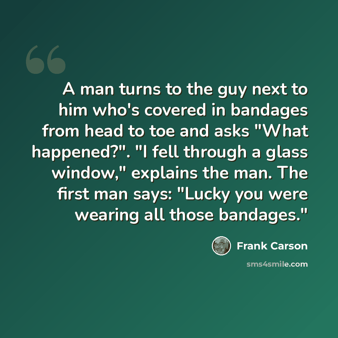 “A man turns to the guy next to him who's covered in bandages from head to toe and asks "What happened?". "I fell through a glass window," explains the man. The first man says: "Lucky you were wearing all those bandages."” quote by Frank Carson