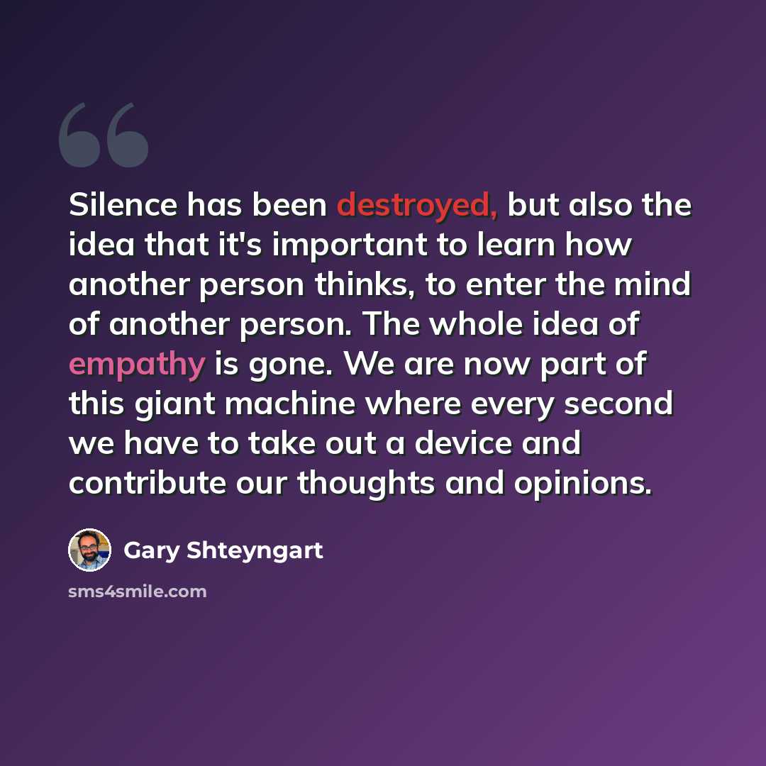 “Silence has been destroyed, but also the idea that it's important to learn how another person thinks, to enter the mind of another person. The whole idea of empathy is gone. We are now part of this giant machine where every second we have to take out a device and contribute our thoughts and…” quote by Gary Shteyngart